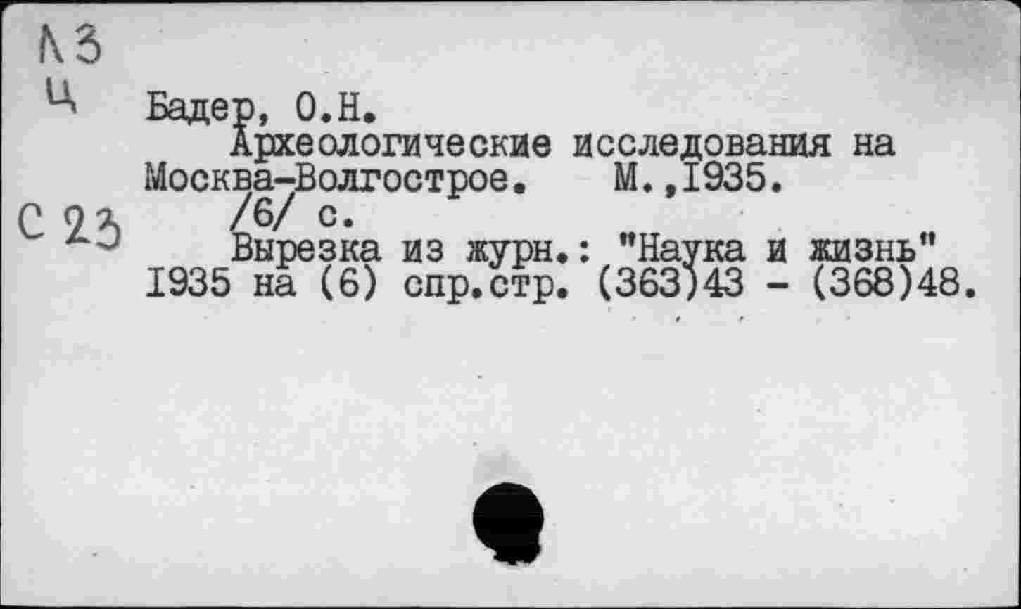 ﻿
Бадер, O.H.
Археологические исследования на Москва-Волгострое. М.,1935.
С 9Л /6/ с*
Вырезка из журн.: "Наука и жизнь" 1935 на (6) спр.стр. (363)43 - (368)48.